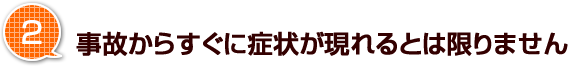 2.事故からすぐに症状が現れるとは限りません